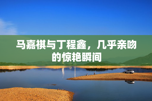 马嘉祺与丁程鑫，几乎亲吻的惊艳瞬间