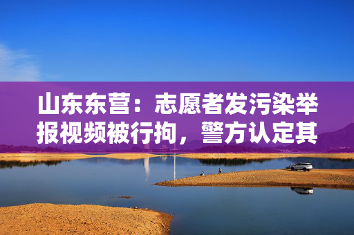 山东东营：志愿者发污染举报视频被行拘，警方认定其虚构事实