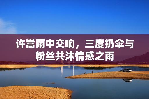 许嵩雨中交响，三度扔伞与粉丝共沐情感之雨