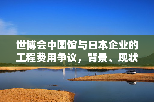世博会中国馆与日本企业的工程费用争议，背景、现状与展望