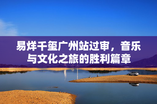 易烊千玺广州站过审，音乐与文化之旅的胜利篇章