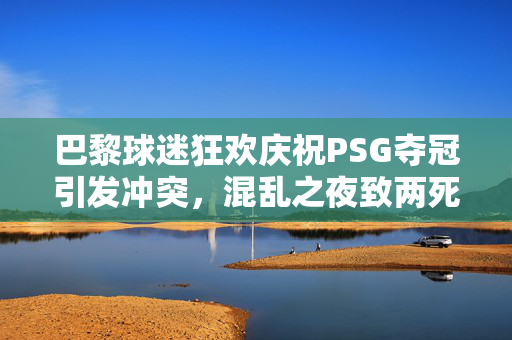 巴黎球迷狂欢庆祝PSG夺冠引发冲突，混乱之夜致两死逾五百人被捕