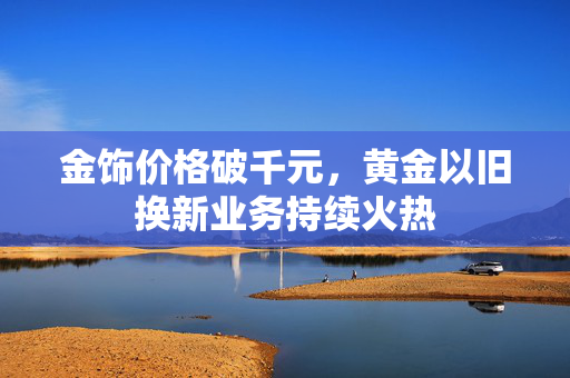 金饰价格破千元，黄金以旧换新业务持续火热