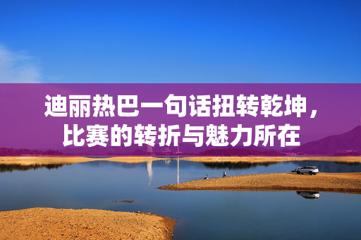 迪丽热巴一句话扭转乾坤，比赛的转折与魅力所在