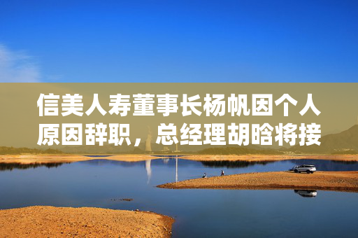 信美人寿董事长杨帆因个人原因辞职，总经理胡晗将接任