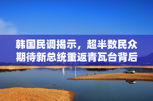 韩国民调揭示，超半数民众期待新总统重返青瓦台背后的民意与期待分析