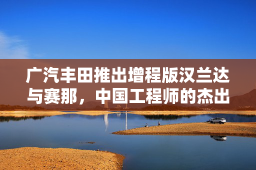 广汽丰田推出增程版汉兰达与赛那，中国工程师的杰出贡献引领创新