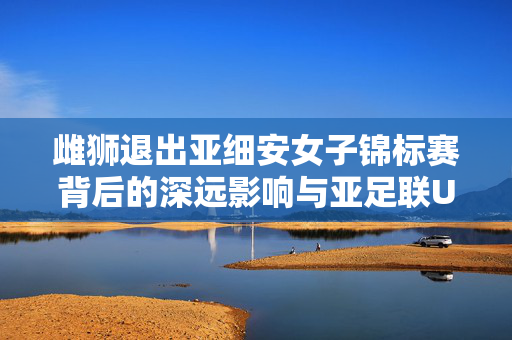雌狮退出亚细安女子锦标赛背后的深远影响与亚足联U20赛程重叠背景分析