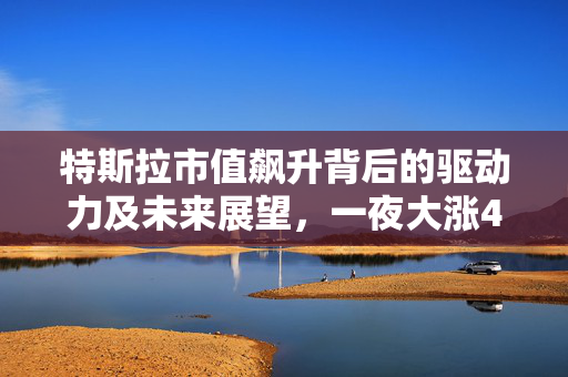 特斯拉市值飙升背后的驱动力及未来展望，一夜大涨4000亿