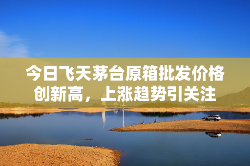 今日飞天茅台原箱批发价格创新高，上涨趋势引关注