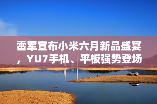 雷军宣布小米六月新品盛宴，YU7手机、平板强势登场，展现科技与美学的极致魅力