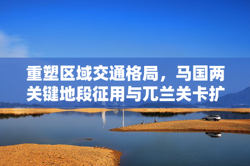 重塑区域交通格局，马国两关键地段征用与兀兰关卡扩建第三季动工启动