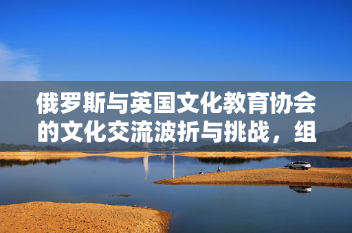 俄罗斯与英国文化教育协会的文化交流波折与挑战，组织遭遇不受欢迎标签