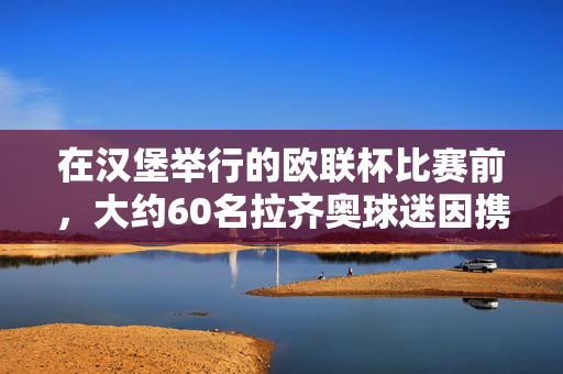 在汉堡举行的欧联杯比赛前，大约60名拉齐奥球迷因携带武器被拘留