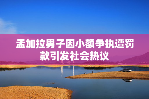孟加拉男子因小额争执遭罚款引发社会热议