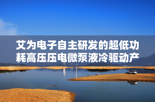 艾为电子自主研发的超低功耗高压压电微泵液冷驱动产品即将量产，市场验证成效显著，引领液冷技术新突破
