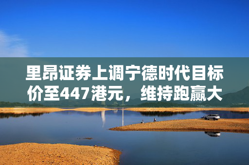 里昂证券上调宁德时代目标价至447港元，维持跑赢大市评级评价积极上调