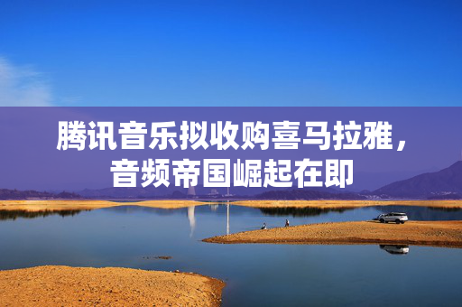 腾讯音乐拟收购喜马拉雅，音频帝国崛起在即