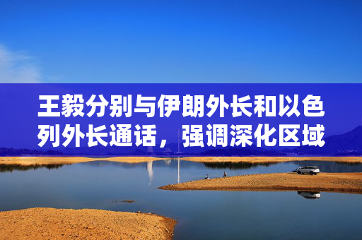 王毅分别与伊朗外长和以色列外长通话，强调深化区域合作与对话的重要性