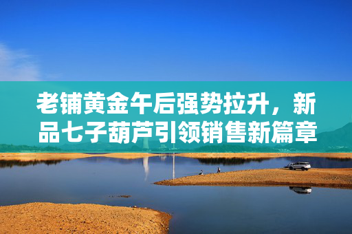 老铺黄金午后强势拉升，新品七子葫芦引领销售新篇章，涨幅逾290%！