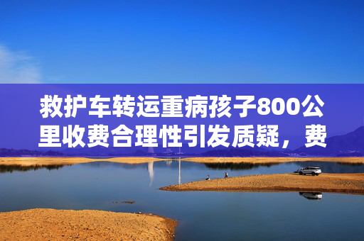 救护车转运重病孩子800公里收费合理性引发质疑，费用高达2.8万