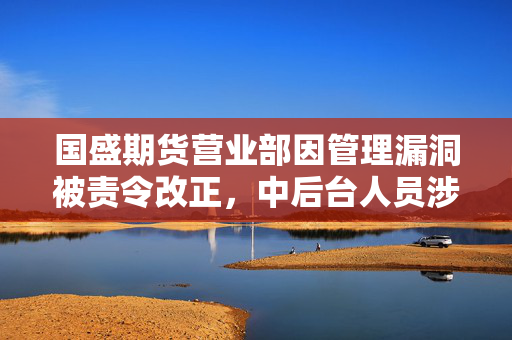 国盛期货营业部因管理漏洞被责令改正，中后台人员涉客户开发及岗位分离问题曝光