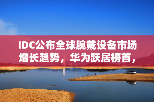 IDC公布全球腕戴设备市场增长趋势，华为跃居榜首，全球TOP5厂商名单揭晓，市场趋势分析