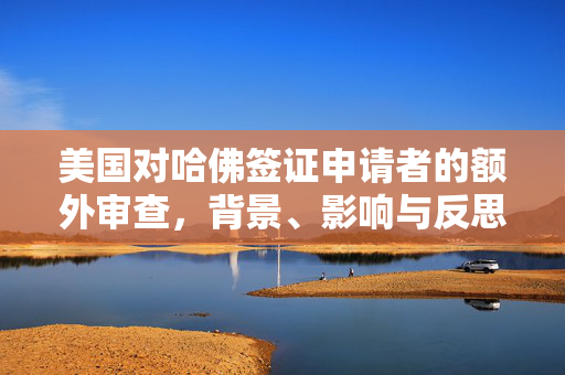 美国对哈佛签证申请者的额外审查，背景、影响与反思