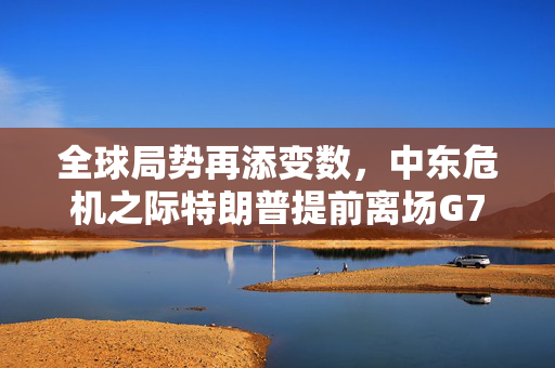 全球局势再添变数，中东危机之际特朗普提前离场G7峰会