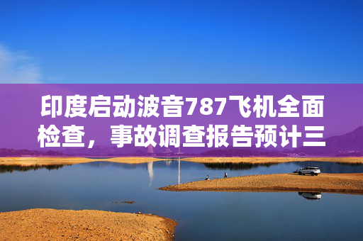 印度启动波音787飞机全面检查，事故调查报告预计三个月内出炉