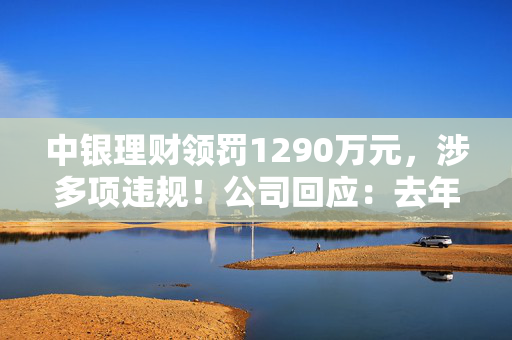 中银理财领罚1290万元，涉多项违规！公司回应：去年6月已全部整改完毕