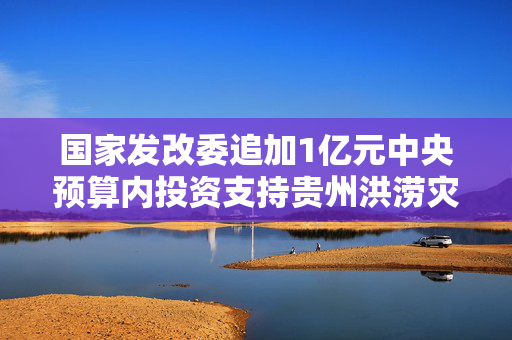 国家发改委追加1亿元中央预算内投资支持贵州洪涝灾后恢复