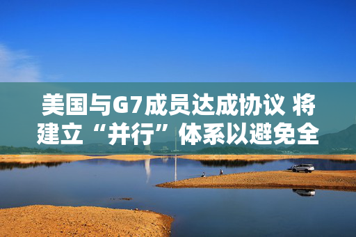 美国与G7成员达成协议 将建立“并行”体系以避免全球税收战