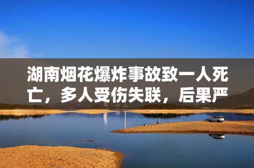 湖南烟花爆炸事故致一人死亡，多人受伤失联，后果严重