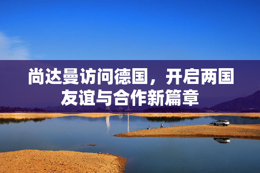 尚达曼访问德国，开启两国友谊与合作新篇章