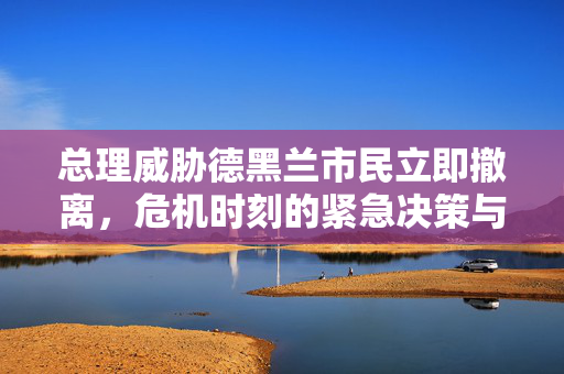 总理威胁德黑兰市民立即撤离，危机时刻的紧急决策与应对之道