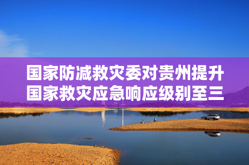 国家防减救灾委对贵州提升国家救灾应急响应级别至三级