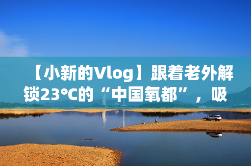 【小新的Vlog】跟着老外解锁23℃的“中国氧都”，吸氧式避暑有多爽？