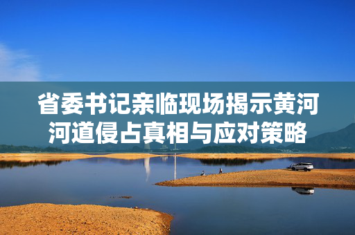 省委书记亲临现场揭示黄河河道侵占真相与应对策略
