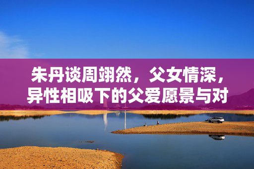 朱丹谈周翊然，父女情深，异性相吸下的父爱愿景与对女儿的期待