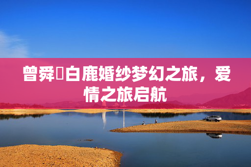曾舜晞白鹿婚纱梦幻之旅，爱情之旅启航