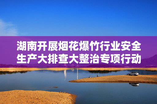 湖南开展烟花爆竹行业安全生产大排查大整治专项行动