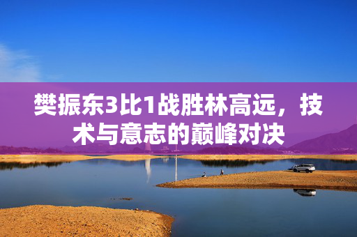 樊振东3比1战胜林高远，技术与意志的巅峰对决