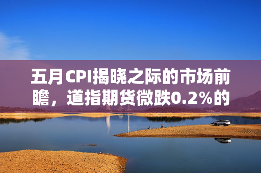 五月CPI揭晓之际的市场前瞻，道指期货微跌0.2%的盘前动态