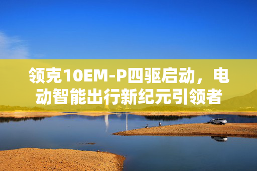领克10EM-P四驱启动，电动智能出行新纪元引领者