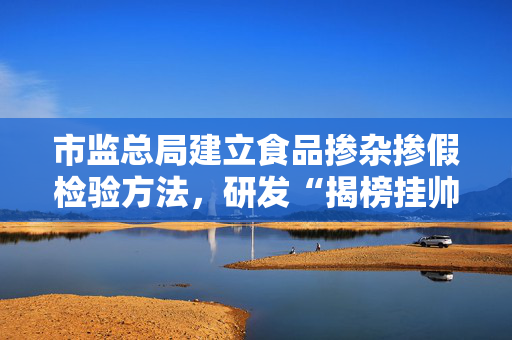 市监总局建立食品掺杂掺假检验方法，研发“揭榜挂帅”新模式