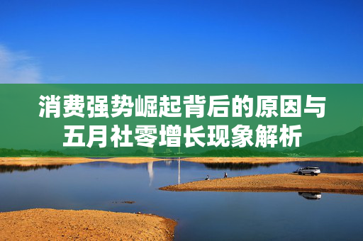 消费强势崛起背后的原因与五月社零增长现象解析