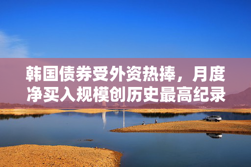 韩国债券受外资热捧，月度净买入规模创历史最高纪录