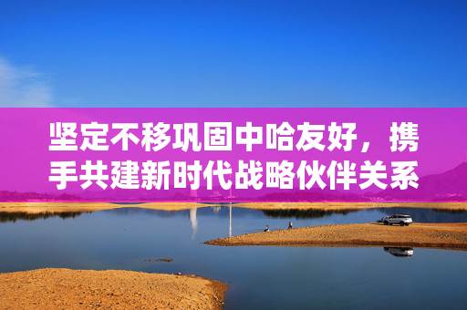 坚定不移巩固中哈友好，携手共建新时代战略伙伴关系