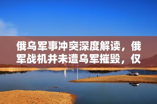 俄乌军事冲突深度解读，俄军战机并未遭乌军摧毁，仅是受损背后的真相探究